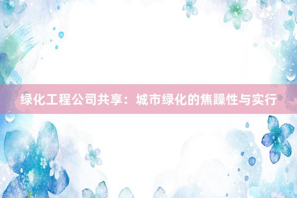 绿化工程公司共享：城市绿化的焦躁性与实行