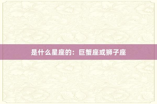 是什么星座的：巨蟹座或狮子座