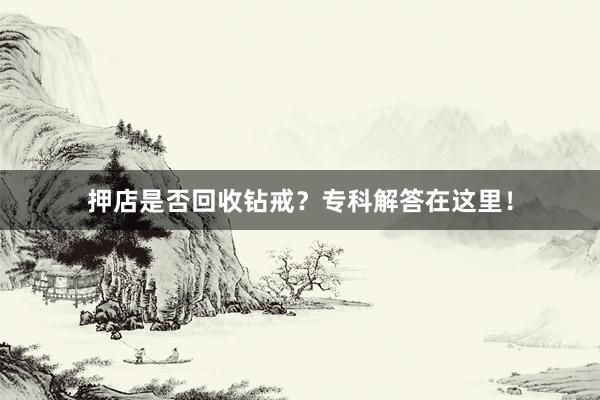 押店是否回收钻戒？专科解答在这里！