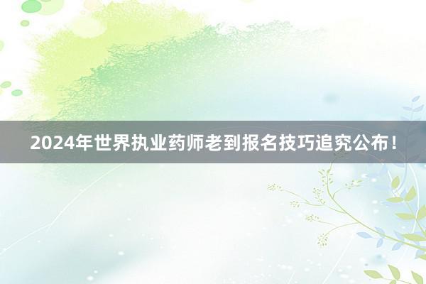 2024年世界执业药师老到报名技巧追究公布！