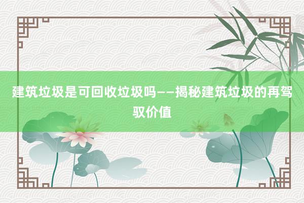建筑垃圾是可回收垃圾吗——揭秘建筑垃圾的再驾驭价值
