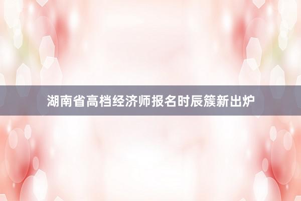 湖南省高档经济师报名时辰簇新出炉