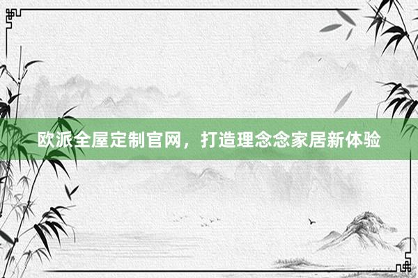 欧派全屋定制官网，打造理念念家居新体验
