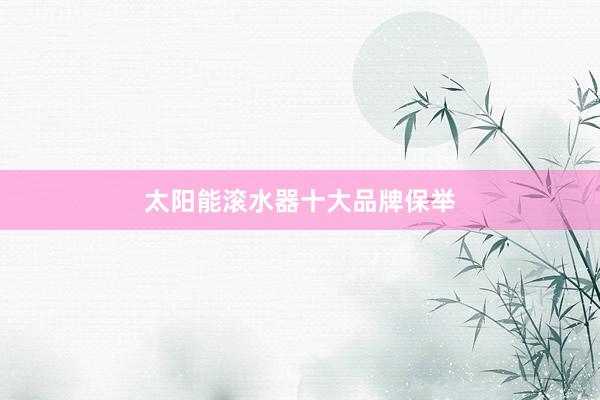 太阳能滚水器十大品牌保举